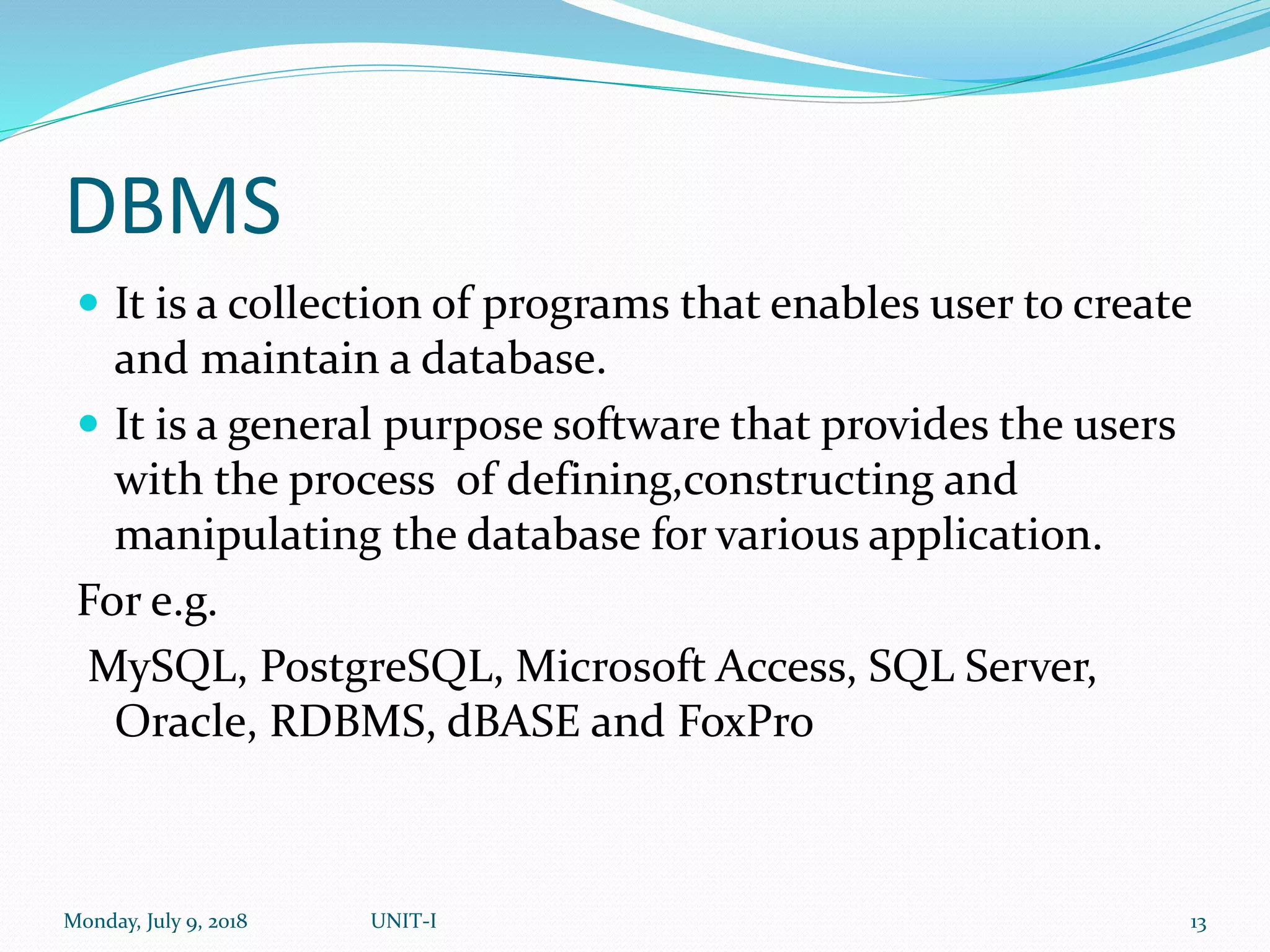 DBMS
 It is a collection of programs that enables user to create
and maintain a database.
 It is a general purpose software that provides the users
with the process of defining,constructing and
manipulating the database for various application.
For e.g.
MySQL, PostgreSQL, Microsoft Access, SQL Server,
Oracle, RDBMS, dBASE and FoxPro
Monday, July 9, 2018 UNIT-I 13
 