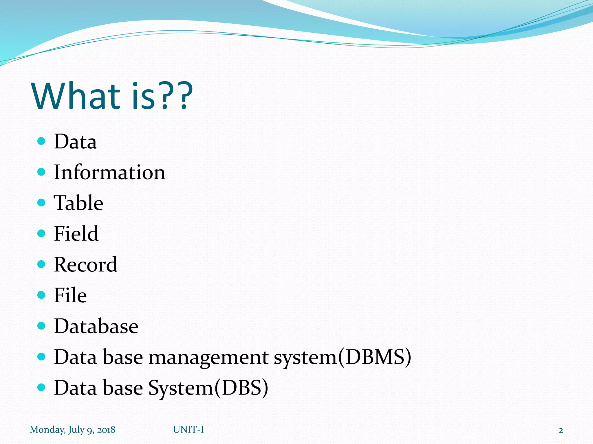 What is??
 Data
 Information
 Table
 Field
 Record
 File
 Database
 Data base management system(DBMS)
 Data base System(DBS)
Monday, July 9, 2018 UNIT-I 2
 