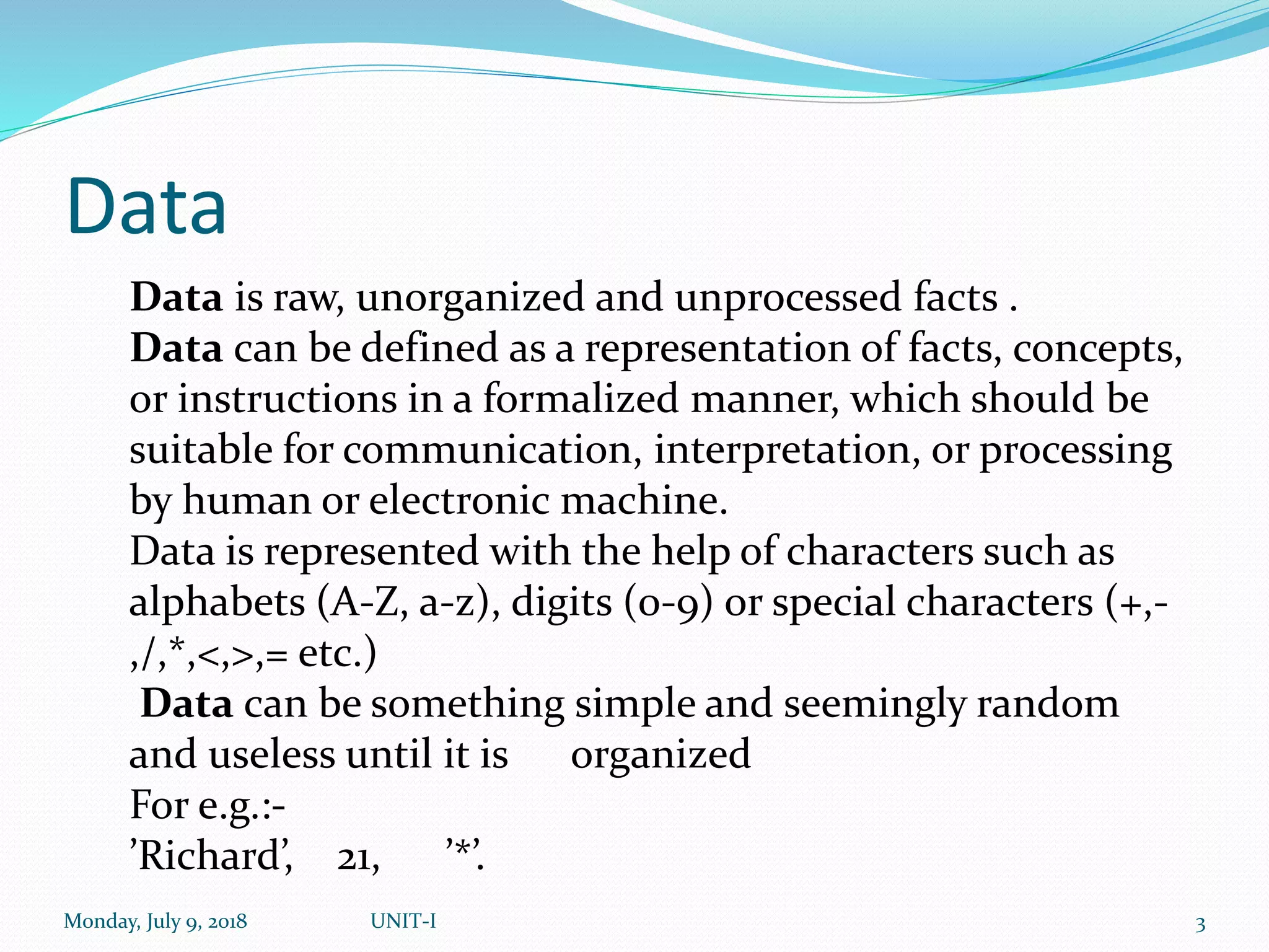 Data
Monday, July 9, 2018 UNIT-I 3
Data is raw, unorganized and unprocessed facts .
Data can be defined as a representation of facts, concepts,
or instructions in a formalized manner, which should be
suitable for communication, interpretation, or processing
by human or electronic machine.
Data is represented with the help of characters such as
alphabets (A-Z, a-z), digits (0-9) or special characters (+,-
,/,*,<,>,= etc.)
Data can be something simple and seemingly random
and useless until it is organized
For e.g.:-
’Richard’, 21, ’*’.
 