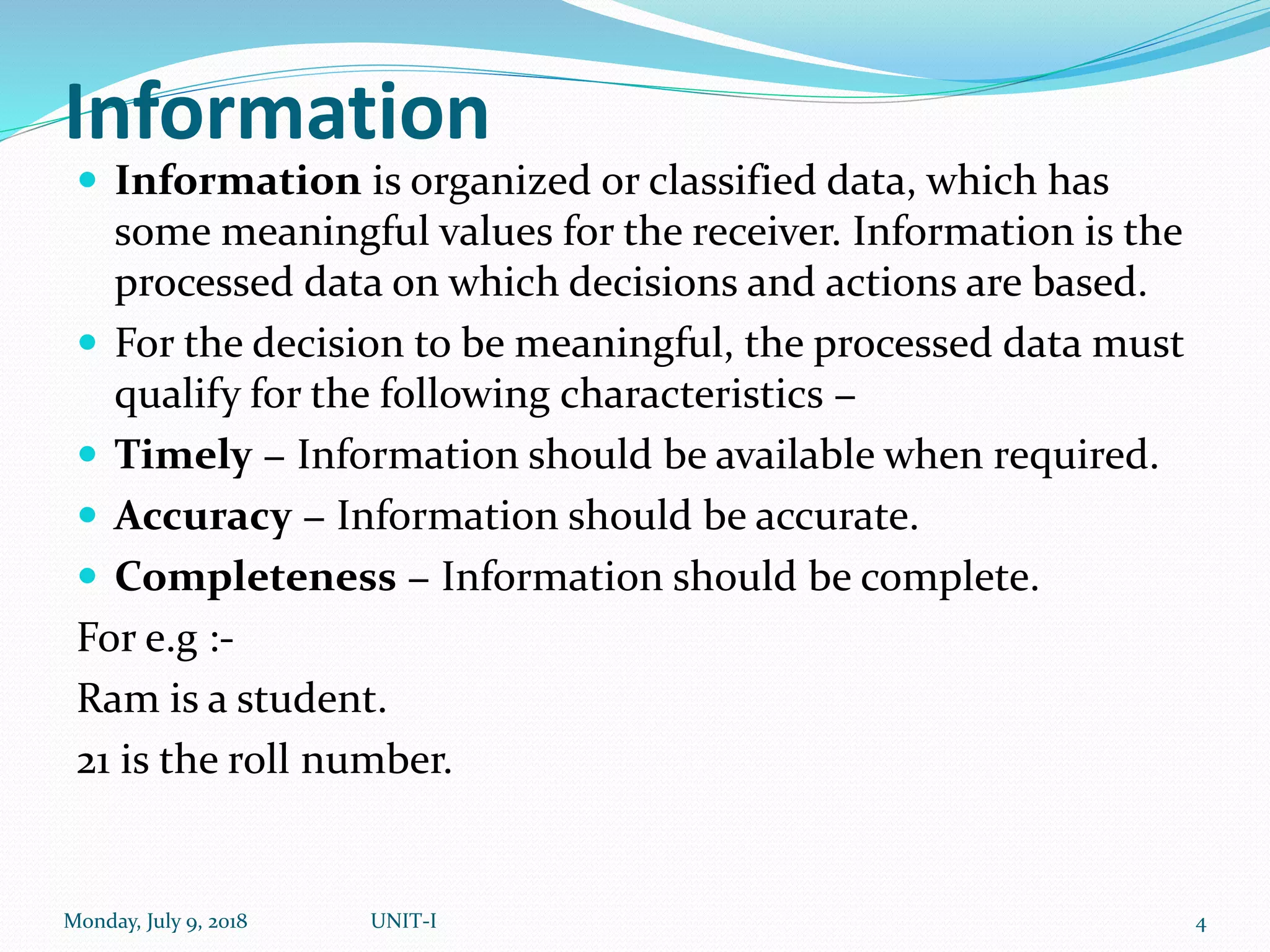 Information
 Information is organized or classified data, which has
some meaningful values for the receiver. Information is the
processed data on which decisions and actions are based.
 For the decision to be meaningful, the processed data must
qualify for the following characteristics −
 Timely − Information should be available when required.
 Accuracy − Information should be accurate.
 Completeness − Information should be complete.
For e.g :-
Ram is a student.
21 is the roll number.
Monday, July 9, 2018 UNIT-I 4
 