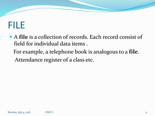 FILE
 A file is a collection of records. Each record consist of
field for individual data items .
For example, a telephone book is analogous to a file.
Attendance register of a class etc.
Monday, July 9, 2018 UNIT-I 11
 