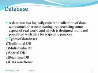 Database
 A database is a logically coherent collection of data
with some inherent meaning ,representing some
aspect of real world and which is designed ,built and
populated with data for a specific purpose.
 Types of databases
1)Traditional DB
2)Multimedia DB
3)Spatial DB
4)Real time DB
5)Data warehouse
Monday, July 9, 2018 UNIT-I 12
 