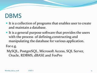 DBMS
 It is a collection of programs that enables user to create
and maintain a database.
 It is a general purpose software that provides the users
with the process of defining,constructing and
manipulating the database for various application.
For e.g.
MySQL, PostgreSQL, Microsoft Access, SQL Server,
Oracle, RDBMS, dBASE and FoxPro
Monday, July 9, 2018 UNIT-I 13
 