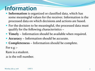 Information
 Information is organized or classified data, which has
some meaningful values for the receiver. Information is the
processed data on which decisions and actions are based.
 For the decision to be meaningful, the processed data must
qualify for the following characteristics −
 Timely − Information should be available when required.
 Accuracy − Information should be accurate.
 Completeness − Information should be complete.
For e.g :-
Ram is a student.
21 is the roll number.
Monday, July 9, 2018 UNIT-I 4
 