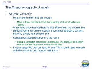 UOZ–FS-CS
The Phenomenography Analysis
• Nawroz University
– Most of them didn’t like the course
• Most of them mentioned that the teaching of the instructor was
“boring”.
– What have been noticed here is that after taking the course, the
students were not able to design a complete database system,
but they simply had an idea of it
– Complained about lectures in a lab room
• Using a computer connected to networks, the students can easily
start to surf the Internet or do other activities
– It was suggested that the teacher and TAs should keep in touch
with the students and interact with them
7/5/2014Karwan Jacksi 12
 