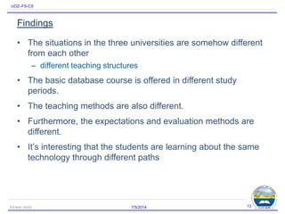 UOZ–FS-CS
Findings
• The situations in the three universities are somehow different
from each other
– different teaching structures
• The basic database course is offered in different study
periods.
• The teaching methods are also different.
• Furthermore, the expectations and evaluation methods are
different.
• It’s interesting that the students are learning about the same
technology through different paths
7/5/2014Karwan Jacksi 13
 