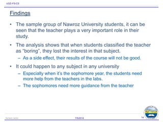 UOZ–FS-CS
Findings
• The sample group of Nawroz University students, it can be
seen that the teacher plays a very important role in their
study.
• The analysis shows that when students classified the teacher
as “boring”, they lost the interest in that subject.
– As a side effect, their results of the course will not be good.
• It could happen to any subject in any university
– Especially when it’s the sophomore year, the students need
more help from the teachers in the labs.
– The sophomores need more guidance from the teacher
7/5/2014Karwan Jacksi 14
 