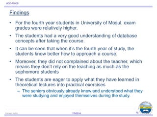 UOZ–FS-CS
Findings
• For the fourth year students in University of Mosul, exam
grades were relatively higher.
• The students had a very good understanding of database
concepts after taking the course.
• It can be seen that when it’s the fourth year of study, the
students know better how to approach a course.
• Moreover, they did not complained about the teacher, which
means they don’t rely on the teaching as much as the
sophomore students
• The students are eager to apply what they have learned in
theoretical lectures into practical exercises
– The seniors obviously already knew and understood what they
were studying and enjoyed themselves during the study.
7/5/2014Karwan Jacksi 15
 