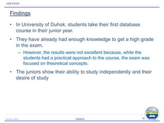 UOZ–FS-CS
Findings
• In University of Duhok, students take their first database
course in their junior year.
• They have already had enough knowledge to get a high grade
in the exam.
– However, the results were not excellent because, while the
students had a practical approach to the course, the exam was
focused on theoretical concepts.
• The juniors show their ability to study independently and their
desire of study
7/5/2014Karwan Jacksi 16
 