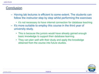 UOZ–FS-CS
Conclusion
– Having lab lectures is efficient to some extent. The students can
follow the instructor step by step whilst performing the exercises
• it’s not necessary to have internet connection for database teaching
– It’s more suitable to employ this course in the third year of
university study.
• This is because the juniors would have already gained enough
basic knowledge to support their database learning.
• They can plan well with their study and apply the knowledge
obtained from the course into future studies.
7/5/2014Karwan Jacksi 18
 