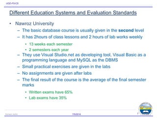 UOZ–FS-CS
Different Education Systems and Evaluation Standards
• Nawroz University
– The basic database course is usually given in the second level
– It has 2hours of class lessons and 2 hours of lab works weekly
• 13 weeks each semester
• 2 semesters each year
– They use Visual Studio.net as developing tool, Visual Basic as a
programming language and MySQL as the DBMS
– Small practical exercises are given in the labs
– No assignments are given after labs
– The final result of the course is the average of the final semester
marks
• Written exams have 65%
• Lab exams have 35%
7/5/2014Karwan Jacksi 7
 
