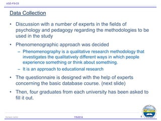 UOZ–FS-CS
Data Collection
• Discussion with a number of experts in the fields of
psychology and pedagogy regarding the methodologies to be
used in the study
• Phenomenographic approach was decided
– Phenomenography is a qualitative research methodology that
investigates the qualitatively different ways in which people
experience something or think about something.
– It is an approach to educational research
• The questionnaire is designed with the help of experts
concerning the basic database course. (next slide)
• Then, four graduates from each university has been asked to
fill it out.
7/5/2014Karwan Jacksi 8
 