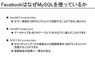 FacebookはなぜMySQLを使っているか
InnoDB Clustered Index
主キー検索を1回のランダムI/Oで完結することができる (低IOPS)
InnoDB Compression
データサイズを(多くのテーブルで)半分以下に減らすことができる
MVCCとCovering Index
セカンダリインデックス検索および範囲検索を1回のランダムI/Oで
完結することができる
範囲検索の結果に一貫性がある

 
