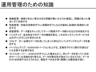 運用管理のための知識
稼働監視 - 接続できない等の大きな問題が無いかどうか確認し、問題があった場
合にすぐ対処する
性能管理 - 性能の突発的ダウン/段階的ダウンなどを検知し短期的/長期的に対
応する
容量管理 - データ量をチェックしてサーバ調達やデータ縮小化などの対処をする
バックアップ - ある時点でのデータの複製を取る。これをオンラインで(サービスを
止めずに)行うことが求められる
リストア - 万一必要なデータを消してしまった時などにバックアップからデータを復
旧する
バージョンアップ - RDBMSのバージョンを上げる。互換性やクエリ実行計画など
にも注意する必要がある
フェイルオーバー - RDBMSがダウンした場合などに、同じデータを持っている別
のサーバに主系統を切り替える。データの整合性が取れているかどうか、データ
ロストを許容するかどうかなど、確認すべき点が多く実際には難易度が高い

 
