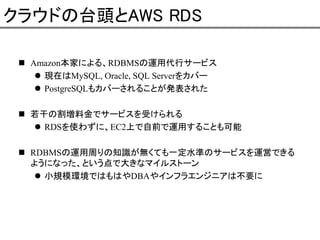 クラウドの台頭とAWS RDS
Amazon本家による、RDBMSの運用代行サービス
現在はMySQL, Oracle, SQL Serverをカバー
PostgreSQLもカバーされることが発表された
若干の割増料金でサービスを受けられる
RDSを使わずに、EC2上で自前で運用することも可能
RDBMSの運用周りの知識が無くても一定水準のサービスを運営できる
ようになった、という点で大きなマイルストーン
小規模環境ではもはやDBAやインフラエンジニアは不要に

 