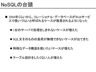 NoSQLの台頭
2004年くらいから、リレーショナル・データベースがWebサービ
スで使いづらいと呼ばれるケースが散見されるようになった
1台のサーバで処理をしきれないケースが増えた
SQL文そのものの負荷が無視できないケースが出てきた
特殊なデータ構造を使いたいケースが増えた
テーブル設計をしたくない人が増えた

 