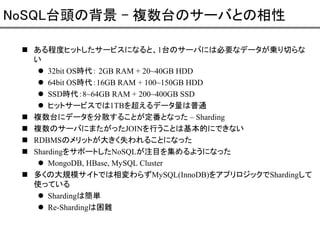 NoSQL台頭の背景 - 複数台のサーバとの相性
ある程度ヒットしたサービスになると、1台のサーバには必要なデータが乗り切らな
い
32bit OS時代： 2GB RAM + 20~40GB HDD
64bit OS時代：16GB RAM + 100~150GB HDD
SSD時代：8~64GB RAM + 200~400GB SSD
ヒットサービスでは1TBを超えるデータ量は普通
複数台にデータを分散することが定番となった – Sharding
複数のサーバにまたがったJOINを行うことは基本的にできない
RDBMSのメリットが大きく失われることになった
ShardingをサポートしたNoSQLが注目を集めるようになった
MongoDB, HBase, MySQL Cluster
多くの大規模サイトでは相変わらずMySQL(InnoDB)をアプリロジックでShardingして
使っている
Shardingは簡単
Re-Shardingは困難

 