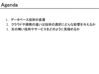 Agenda
1. データベース技術の変遷
2. クラウドや規模の違いは技術の選択にどんな影響を与えるか
3. 先の無い技術やサービスをどのように見極めるか

 