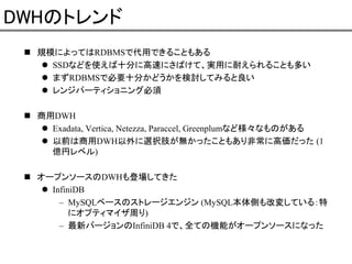 DWHのトレンド
規模によってはRDBMSで代用できることもある
SSDなどを使えば十分に高速にさばけて、実用に耐えられることも多い
まずRDBMSで必要十分かどうかを検討してみると良い
レンジパーティショニング必須
商用DWH
Exadata, Vertica, Netezza, Paraccel, Greenplumなど様々なものがある
以前は商用DWH以外に選択肢が無かったこともあり非常に高価だった (1
億円レベル)
オープンソースのDWHも登場してきた
InfiniDB
– MySQLベースのストレージエンジン (MySQL本体側も改変している：特
にオプティマイザ周り)
– 最新バージョンのInfiniDB 4で、全ての機能がオープンソースになった

 