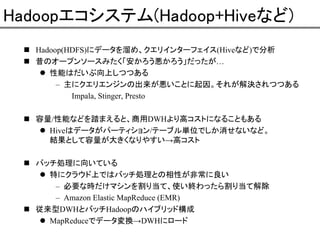 Hadoopエコシステム(Hadoop+Hiveなど)
Hadoop(HDFS)にデータを溜め、クエリインターフェイス(Hiveなど)で分析
昔のオープンソースみたく「安かろう悪かろう」だったが…
性能はだいぶ向上しつつある
– 主にクエリエンジンの出来が悪いことに起因。それが解決されつつある
Impala, Stinger, Presto
容量/性能などを踏まえると、商用DWHより高コストになることもある
Hiveはデータがパーティション/テーブル単位でしか消せないなど。
結果として容量が大きくなりやすい→高コスト
バッチ処理に向いている
特にクラウド上ではバッチ処理との相性が非常に良い
– 必要な時だけマシンを割り当て、使い終わったら割り当て解除
– Amazon Elastic MapReduce (EMR)
従来型DWHとバッチHadoopのハイブリッド構成
MapReduceでデータ変換→DWHにロード

 