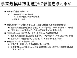 事業規模は技術選択に影響を与えるか
そもそも「規模」とはなにか
トータルコスト (インフラコスト)
– ハードウェア費用、ソフトウェア費用
– 運用費、人件費

5台のDBサーバを4台にできることに、大きな価値を見出す経営層は少ない
機能の欠落を埋めるために必要なコスト > 効率化によって得られるコスト削減
「自動スケール」「多様なデータ型」など機能面がより重要になる
50000台を40000台にできるとしたら、そこには大きな価値がある
機能の欠落を埋めるために必要なコスト < 効率化によって得られるコスト削減
性能の高さ、消費容量の少なさなど、コスパ面がより重要になる
機能と性能は必ずしも両立しない
規模の変化に伴って、最適な技術も変わってくる
小規模でPostgreSQLやMongoDB、大規模でMySQLが使われる傾向にあるの
は偶然ではない

 