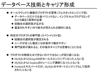 データベース技術とキャリア形成
オールラウンドに複数のプロダクトを習得 (フルスタックエンジニア型)
データベースだけでは食べていけない。インフラ/Webプログラミング
なども幅広く習得が必要
就職先の選択肢が広がる
量産されやすいので給与が抑えられる傾向にある
特定のプロダクトの専門家 (スペシャリスト型)
就職先の選択肢が限定される
ニーズが合った場合には好条件で働きやすい
専門技術が廃れると、その後のキャリアは悲惨なことになる
プロダクトの鞍替えはできないわけではない (が回り道になる)
MySQLからMongoDBのセールスエンジニアになった人もいる
MySQLからClouderaのトレーニング講師になった人もいる
Firebirdエキスパートだが、MySQLのサポートエンジニアとして採用
された人もいる

 
