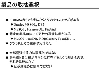 製品の取捨選択
RDBMSだけでも実にたくさんのラインアップがある
Oracle、MSSQL、DB2
MySQL、PostgreSQL、Firebird
特定の製品の中にも多数の要素技術がある
MySQL: InnoDB、NDBCluster、TokuDB、…
クラウド上での選択肢も増えた
全部勉強するのは現実的ではない
勝ち組と負け組が明らかに存在するように見えるので、
それを見極めたい
だが見極めは簡単ではない

 