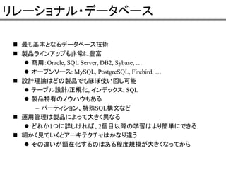 リレーショナル・データベース
最も基本となるデータベース技術
製品ラインアップも非常に豊富
商用：Oracle, SQL Server, DB2, Sybase, …
オープンソース: MySQL, PostgreSQL, Firebird, …
設計理論はどの製品でもほぼ使い回し可能
テーブル設計/正規化, インデックス, SQL
製品特有のノウハウもある
– パーティション、特殊SQL構文など
運用管理は製品によって大きく異なる
どれか1つに詳しければ、2個目以降の学習はより簡単にできる
細かく見ていくとアーキテクチャはかなり違う
その違いが顕在化するのはある程度規模が大きくなってから

 