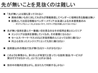 先が無いことを見抜くのは難しい
「先が無い」とは誰も言ってくれない
興味の無いものに対してわざわざ情報発信してベンダーに喧嘩を売る動機は無い
結果として出回る情報はベンダー/メディア/お友達による大本営発表のみ
– ポジティブなニュースしか出ない中で、ネガティブ性を判断しなくてはいけない

先が無い技術を選んで一番痛い目を見るのはその採用企業とエンジニア
エンジニアは技術を蓄積していくもの。その蓄積にならない
セールス・マーケ・マスコミなど非技術職の人にとっては別に痛くない
向上心を失ったエンジニアにとっても別に痛くはない
技術面以外の理由で先が無くなるケースが少なくない
このような事情から、多くの人が有望だと言っている技術/製品/サービスが
実はそうではなかった、ということがよくある
世の中の動向を見ながら、自分たちで判断するしかない

 