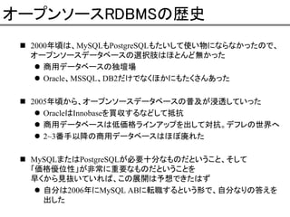 オープンソースRDBMSの歴史
2000年頃は、MySQLもPostgreSQLもたいして使い物にならなかったので、
オープンソースデータベースの選択肢はほとんど無かった
商用データベースの独壇場
Oracle、MSSQL、DB2だけでなくほかにもたくさんあった
2005年頃から、オープンソースデータベースの普及が浸透していった
OracleはInnobaseを買収するなどして抵抗
商用データベースは低価格ラインアップを出して対抗。デフレの世界へ
2~3番手以降の商用データベースはほぼ廃れた
MySQLまたはPostgreSQLが必要十分なものだということ、そして
「価格優位性」が非常に重要なものだということを
早くから見抜いていれば、この展開は予想できたはず
自分は2006年にMySQL ABに転職するという形で、自分なりの答えを
出した

 
