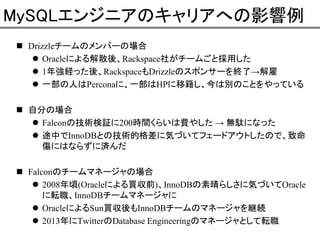 MySQLエンジニアのキャリアへの影響例
Drizzleチームのメンバーの場合
Oracleによる解散後、Rackspace社がチームごと採用した
1年強経った後、RackspaceもDrizzleのスポンサーを終了→解雇
一部の人はPerconaに、一部はHPに移籍し、今は別のことをやっている
自分の場合
Falconの技術検証に200時間くらいは費やした → 無駄になった
途中でInnoDBとの技術的格差に気づいてフェードアウトしたので、致命
傷にはならずに済んだ
Falconのチームマネージャの場合
2008年頃(Oracleによる買収前)、InnoDBの素晴らしさに気づいてOracle
に転職、InnoDBチームマネージャに
OracleによるSun買収後もInnoDBチームのマネージャを継続
2013年にTwitterのDatabase Engineeringのマネージャとして転職

 