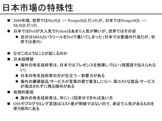 日本市場の特殊性
2004年頃、世界ではMySQL >> PostgreSQLだったが、日本ではPostgreSQL >>
MySQLだった
日本ではPerlが大人気でPythonはあまり人気が無いが、世界ではその逆
自分はMHAというツールをPerlで書いてしまった (日本では普通の行為だが、世
界では愚行)
なぜこのようなことが起こるのか
日本語障壁
海外の有名技術者は、日本ではプレゼンスを発揮しづらい (母国語で伝えられな
い)
日本の有名技術者の方が目立つ = 影響力がある
海外の廉価製品/サービスが言葉の壁で普及しにくい= 高コストな製品/サービス
が淘汰されずに残る傾向がある
地理的要因
海外の有名技術者は、年に1~2回来日できれば良い方
OSSやプログラミング言語はコスト差が明確ではないので、身近で人気があるものを
使う傾向にある

 