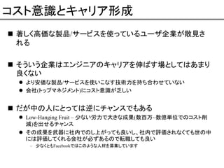 コスト意識とキャリア形成
著しく高価な製品/サービスを使っているユーザ企業が散見さ
れる
そういう企業はエンジニアのキャリアを伸ばす場としてはあまり
良くない
より安価な製品/サービスを使いこなす技術力を持ち合わせていない
会社(トップマネジメント)にコスト意識が乏しい

だが中の人にとっては逆にチャンスでもある
Low-Hanging Fruit – 少ない労力で大きな成果(数百万~数億単位でのコスト削
減)を出せるチャンス
その成果を武器に社内でのし上がっても良いし、社内で評価されなくても世の中
には評価してくれる会社が必ずあるので転職しても良い
– 少なくともFacebookではこのような人材を募集しています

 