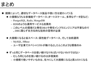 まとめ
規模によって、適切なデータベース製品や使い方は変わってくる
小規模なうちは多機能データベース (オートスケール、多用なデータ型など)
– PostgreSQL, Redis, MongoDB
– RDSのような運用サービスも効果的
– このレベルの環境だと専任DBAや専任インフラエンジニアは不要なので
、DBに限らず全方位的な技術の習得が必要
大規模になると省スペース・高性能データベース、そして自前運用
– MySQL, HBase
– ユーザ企業でスペシャリストが働けるとしたらこのような環境のみ
ずっと同じデータベースを使い続けなければいけないわけではない
– むしろ同じものを使い続けるのは非現実的
– 小規模で使いやすいものは、往々にして大規模になると高コストになる

 