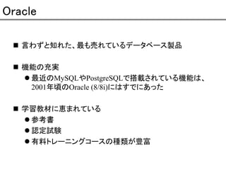 Oracle
言わずと知れた、最も売れているデータベース製品
機能の充実
最近のMySQLやPostgreSQLで搭載されている機能は、
2001年頃のOracle (8/8i)にはすでにあった
学習教材に恵まれている
参考書
認定試験
有料トレーニングコースの種類が豊富

 