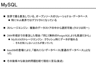 MySQL
世界で最も普及している、オープンソースのリレーショナル・データベース
特にWeb業界ではデファクトになっている
ストレージエンジン： 複数のデータストアの中から選択可能 (クエリは同一)
2004年頃までの普及した理由：「同じく無料のPostgreSQLよりも高速だから」
MyISAMストレージエンジン： クラッシュ時にデータが壊れる
– それを気にしない人たちが使っていた

InnoDBの登場により、「壊れにくいデータベース(普通のデータベース)」とな
った
その後様々な政治的問題を経て現在に至る(後述)

 