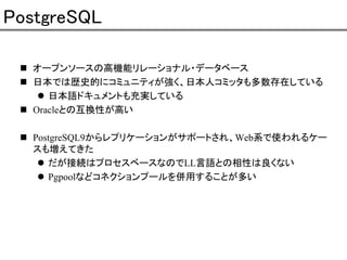 PostgreSQL
オープンソースの高機能リレーショナル・データベース
日本では歴史的にコミュニティが強く、日本人コミッタも多数存在している
日本語ドキュメントも充実している
Oracleとの互換性が高い
PostgreSQL9からレプリケーションがサポートされ、Web系で使われるケー
スも増えてきた
だが接続はプロセスベースなのでLL言語との相性は良くない
Pgpoolなどコネクションプールを併用することが多い

 