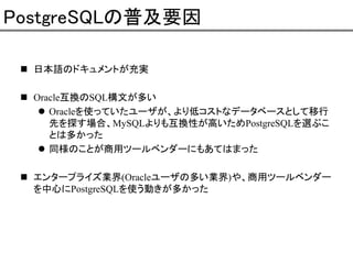 PostgreSQLの普及要因
日本語のドキュメントが充実
Oracle互換のSQL構文が多い
Oracleを使っていたユーザが、より低コストなデータベースとして移行
先を探す場合、MySQLよりも互換性が高いためPostgreSQLを選ぶこ
とは多かった
同様のことが商用ツールベンダーにもあてはまった
エンタープライズ業界(Oracleユーザの多い業界)や、商用ツールベンダー
を中心にPostgreSQLを使う動きが多かった

 