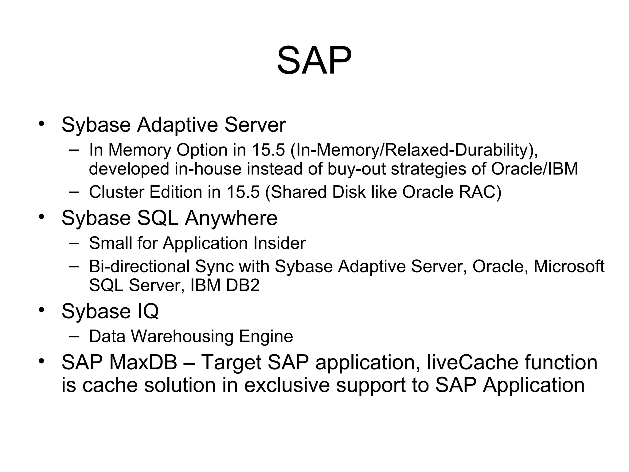 SAP Sybase Adaptive Server  In Memory Option in 15.5 (In-Memory/Relaxed-Durability), developed in-house instead of buy-out strategies of Oracle/IBM Cluster Edition in 15.5 (Shared Disk like Oracle RAC) Sybase SQL Anywhere Small for Application Insider Bi-directional Sync with Sybase Adaptive Server, Oracle, Microsoft SQL Server, IBM DB2 Sybase IQ Data Warehousing Engine SAP MaxDB – Target SAP application, liveCache function is cache solution in exclusive support to SAP Application 