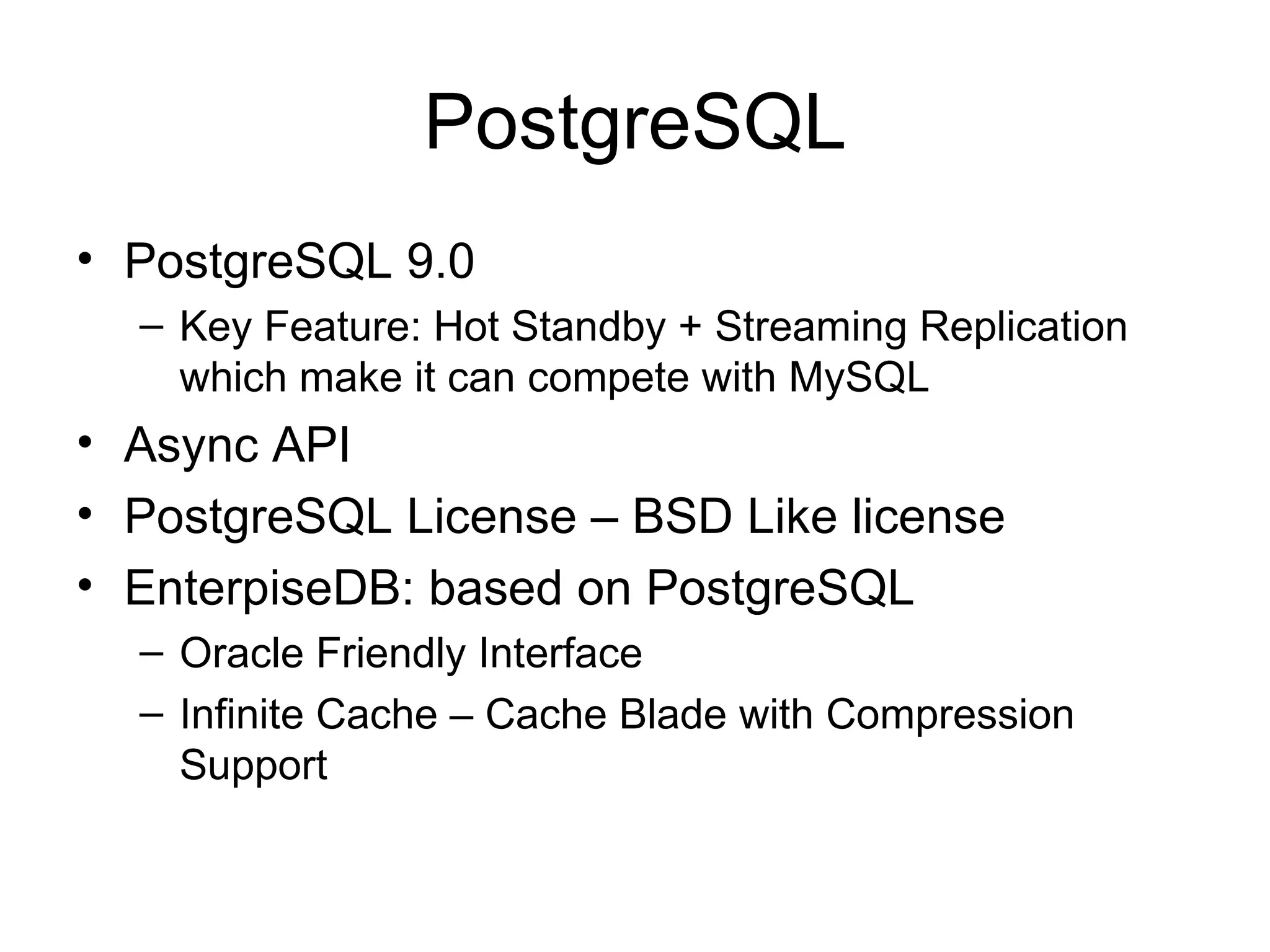 PostgreSQL PostgreSQL 9.0 Key Feature: Hot Standby + Streaming Replication which make it can compete with MySQL Async API PostgreSQL License – BSD Like license EnterpiseDB: based on PostgreSQL Oracle Friendly Interface Infinite Cache – Cache Blade with Compression Support 