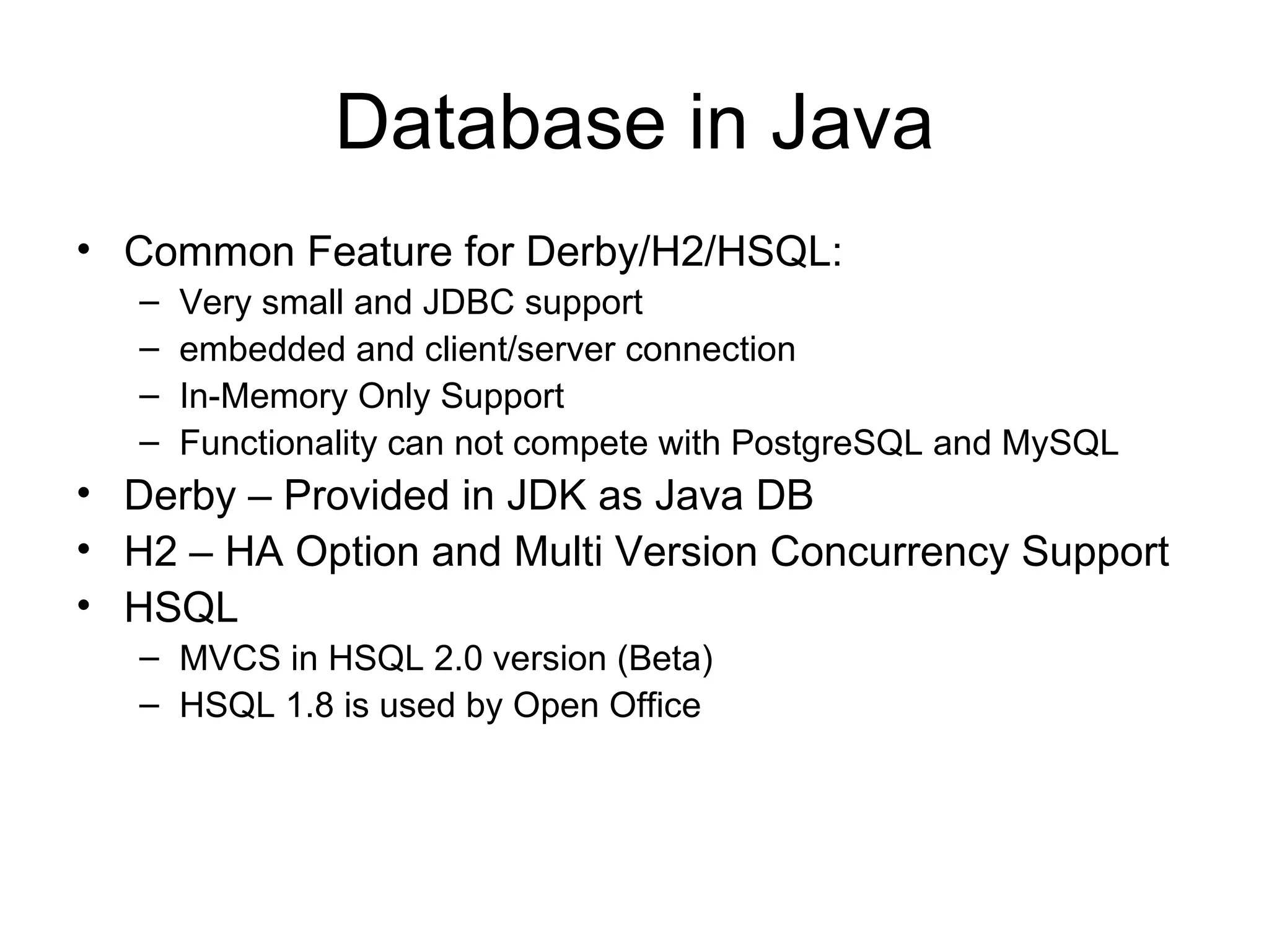 Database in Java Common Feature for Derby/H2/HSQL:  Very small and JDBC support embedded and client/server connection In-Memory Only Support Functionality can not compete with PostgreSQL and MySQL Derby – Provided in JDK as Java DB H2 – HA Option and Multi Version Concurrency Support HSQL  MVCS in HSQL 2.0 version (Beta) HSQL 1.8 is used by Open Office 