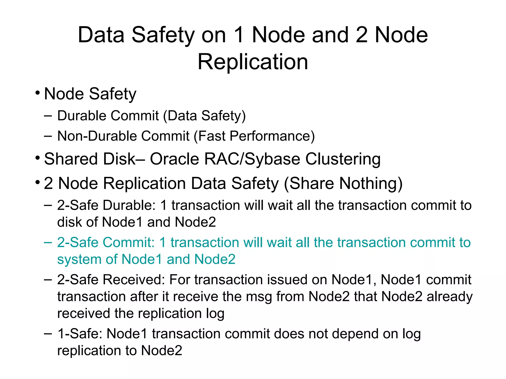Data Safety on 1 Node and 2 Node Replication Node Safety Durable Commit (Data Safety) Non-Durable Commit (Fast Performance) Shared Disk– Oracle RAC/Sybase Clustering 2 Node Replication Data Safety (Share Nothing) 2-Safe Durable: 1 transaction will wait all the transaction commit to disk of Node1 and Node2 2-Safe Commit: 1 transaction will wait all the transaction commit to system of Node1 and Node2 2-Safe Received: For transaction issued on Node1, Node1 commit transaction after it receive the msg from Node2 that Node2 already received the replication log 1-Safe: Node1 transaction commit does not depend on log replication to Node2 