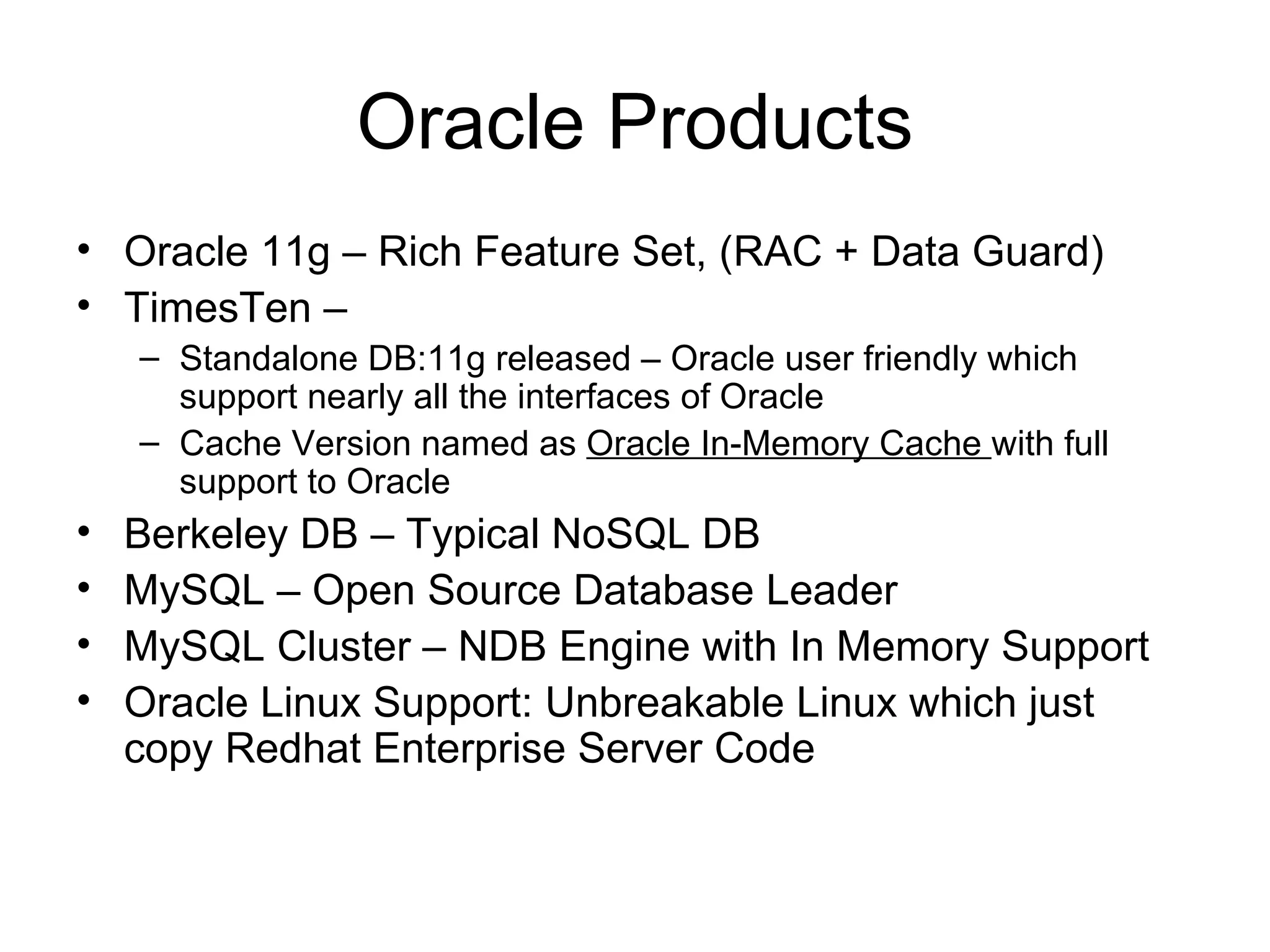 Oracle Products Oracle 11g – Rich Feature Set, (RAC + Data Guard) TimesTen – Standalone DB:11g released – Oracle user friendly which support nearly all the interfaces of Oracle Cache Version named as  Oracle In-Memory Cache  with full support to Oracle Berkeley DB – Typical NoSQL DB MySQL – Open Source Database Leader MySQL Cluster – NDB Engine with In Memory Support Oracle Linux Support: Unbreakable Linux which just copy Redhat Enterprise Server Code 
