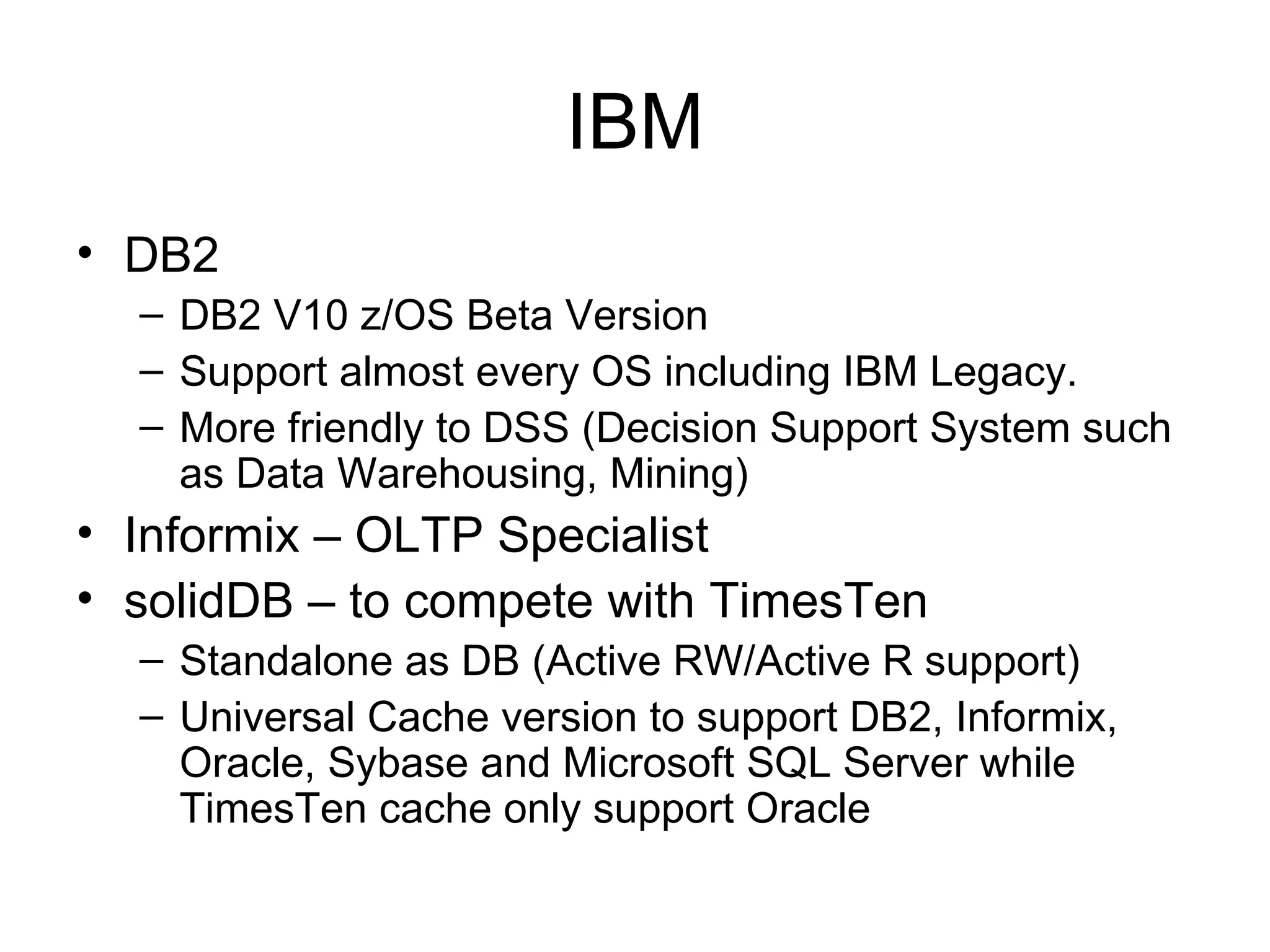 IBM DB2  DB2 V10 z/OS Beta Version Support almost every OS including IBM Legacy.  More friendly to DSS (Decision Support System such as Data Warehousing, Mining) Informix – OLTP Specialist solidDB – to compete with TimesTen Standalone as DB (Active RW/Active R support) Universal Cache version to support DB2, Informix, Oracle, Sybase and Microsoft SQL Server while TimesTen cache only support Oracle 