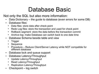 Database Basic Not only the SQL but also more information: Data Dictionary – the guide to database (even errors for some DB) Database files: Data files: store data after check point Redo Log files: store the transaction and used for check point Rollback segment: store the data before the transaction commit Archive log: make Database can switch back to one date time Database Schema beside table and view Trigger Sequence Procedure – Reduce Client/Server Latency while NOT compatible for different database Database lock and queue support Database Latency/Throughput Update Latency/Throughput Read Latency/Throughput Replication Latency/Throughput Checkpoint – log switch 