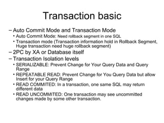 Transaction basic Auto Commit Mode and Transaction Mode Auto Commit Mode:  Need rollback segment in one SQL Transaction mode (Transaction information hold in Rollback Segment, Huge transaction need huge rollback segment) 2PC by XA or Database itself Transaction Isolation levels SERIALIZABLE: Prevent Change for Your Query Data and Query Range REPEATABLE READ: Prevent Change for You Query Data but allow Insert for your Query Range READ COMMITED: In a transaction, one same SQL may return different data READ UNCOMMITED: One transaction may see uncommitted changes made by some other transaction.  