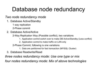 Database node redundancy Two node redundancy mode Database Active/Standby 1 way replication 2-Phase commit Database Active/Active 2-Way Replication Way (Possible conflict), two variations Application control switch over to make DB Active/Standby (Less conflict) Application control to make traffic on LAN only 2-Phase Commit, following is one variations Data are partitioned for fast transaction (MYSQL Cluster) Database Readwrite/Read three nodes redundancy mode: Use one type or mix four nodes redundancy mode: Mix of above technologies 