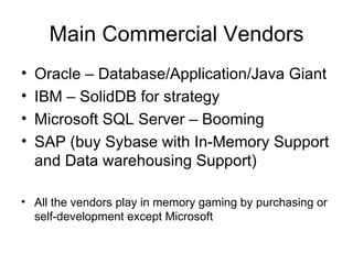 Main Commercial Vendors Oracle – Database/Application/Java Giant IBM – SolidDB for strategy Microsoft SQL Server – Booming SAP (buy Sybase with In-Memory Support and Data warehousing Support) All the vendors play in memory gaming by purchasing or self-development except Microsoft 