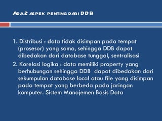 Ada 2 aspek penting dari DDB 1. Distribusi : data tidak disimpan pada tempat (prosesor) yang sama, sehingga DDB dapat dibedakan dari database tunggal, sentralisasi  2. Korelasi logika : data memiliki property yang berhubungan sehingga DDB  dapat dibedakan dari sekumpulan database local atau file yang disimpan pada tempat yang berbeda pada jaringan komputer. Sistem Manajemen Basis Data  
