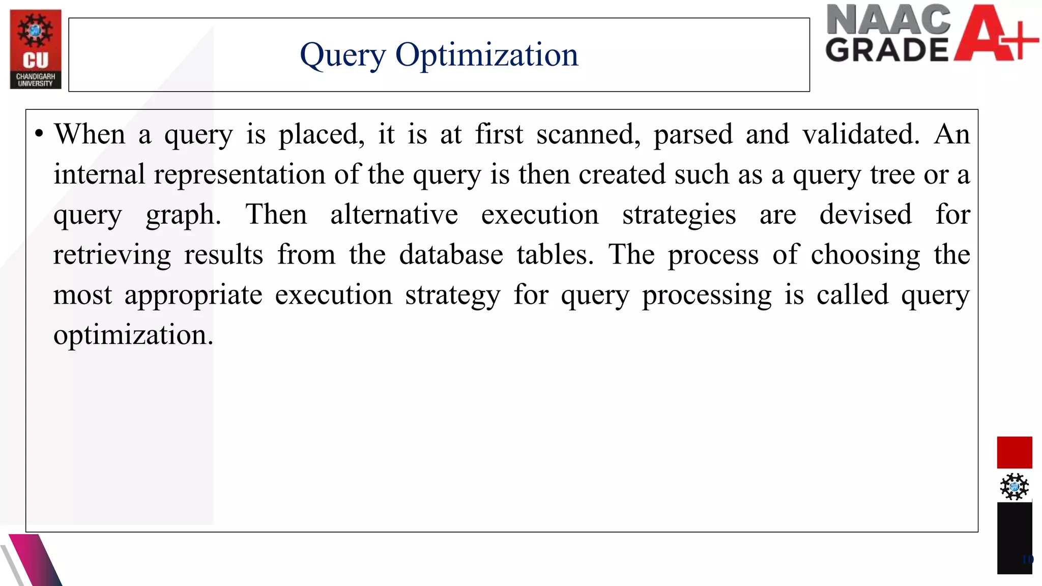 • When a query is placed, it is at first scanned, parsed and validated. An
internal representation of the query is then created such as a query tree or a
query graph. Then alternative execution strategies are devised for
retrieving results from the database tables. The process of choosing the
most appropriate execution strategy for query processing is called query
optimization.
10
Query Optimization
 